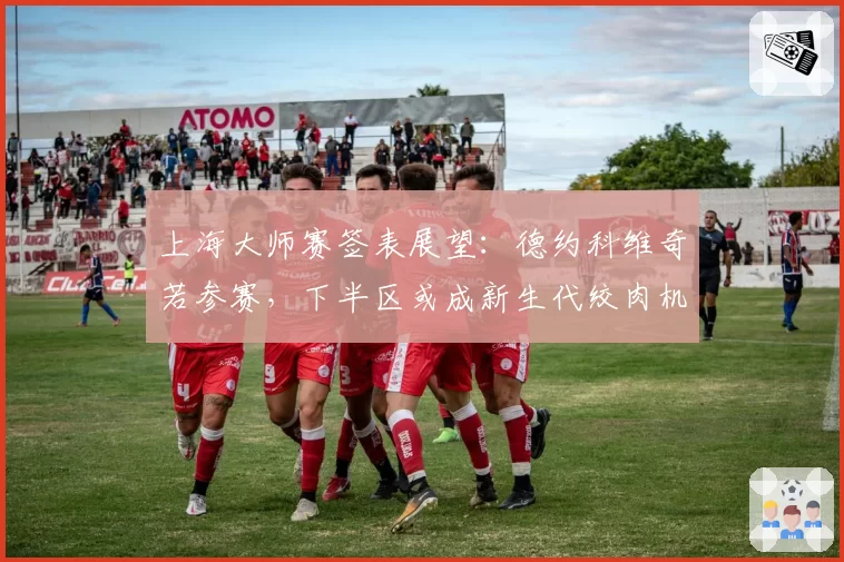 上海大师赛签表展望：德约科维奇若参赛，下半区或成新生代绞肉机