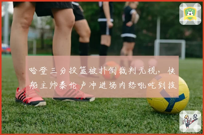 哈登三分投篮被扑倒裁判无视,快船主帅泰伦卢冲进场内怒吼吃到技犯?