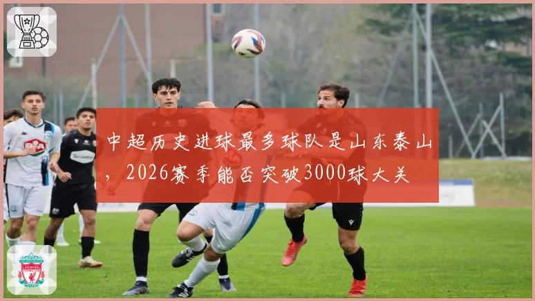 中超历史进球最多球队是山东泰山,2026赛季能否突破3000球大关