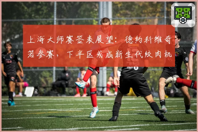 上海大师赛签表展望：德约科维奇若参赛，下半区或成新生代绞肉机