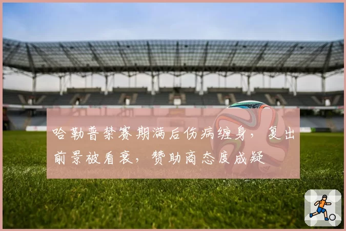 哈勒普禁赛期满后伤病缠身，复出前景被看衰，赞助商态度成疑