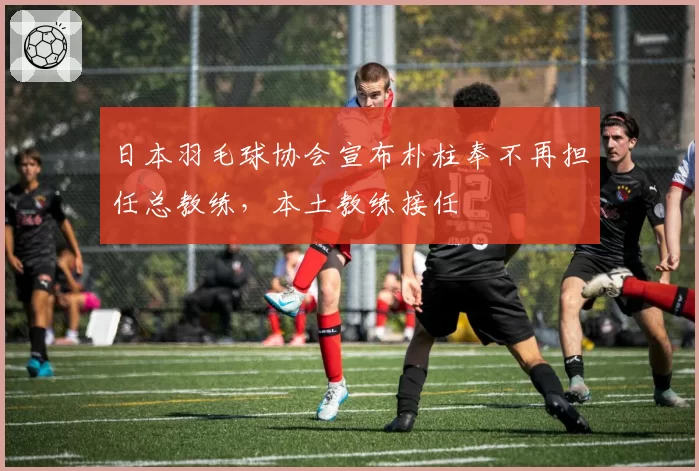 日本羽毛球协会宣布朴柱奉不再担任总教练，本土教练接任