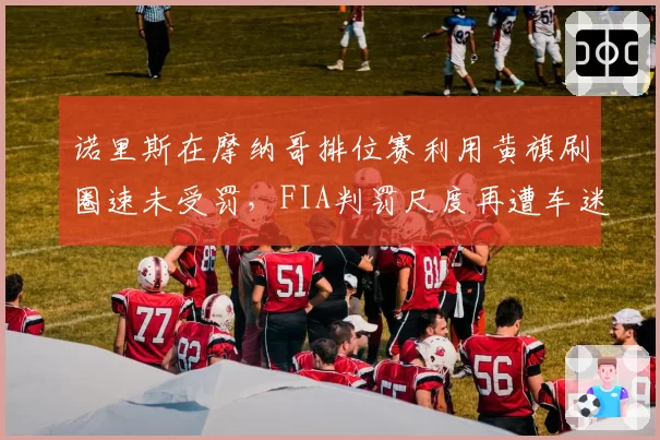 诺里斯在摩纳哥排位赛利用黄旗刷圈速未受罚,FIA判罚尺度再遭车迷炮轰