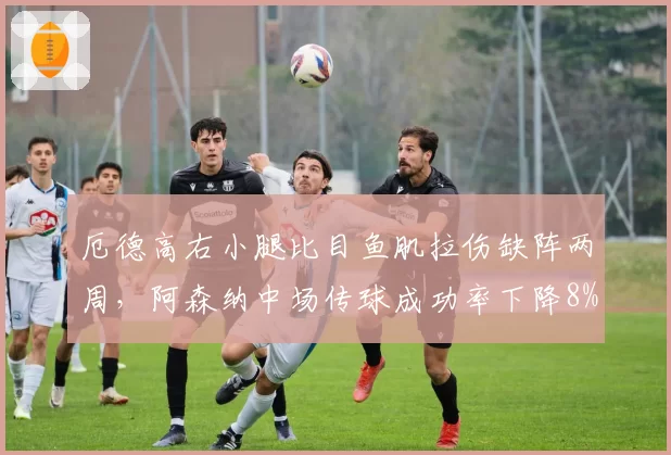厄德高右小腿比目鱼肌拉伤缺阵两周，阿森纳中场传球成功率下降8%