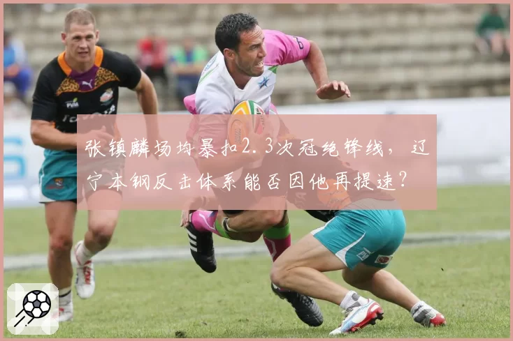 张镇麟场均暴扣2.3次冠绝锋线，辽宁本钢反击体系能否因他再提速？