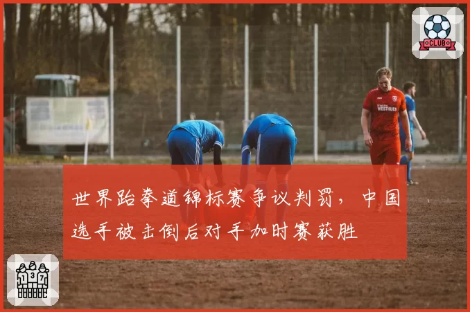 世界跆拳道锦标赛争议判罚，中国选手被击倒后对手加时赛获胜