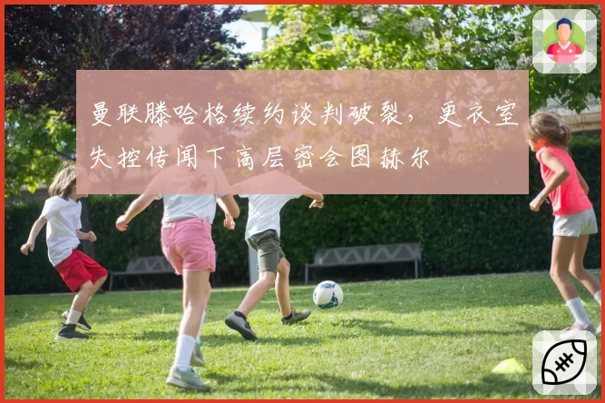 曼联滕哈格续约谈判破裂，更衣室失控传闻下高层密会图赫尔