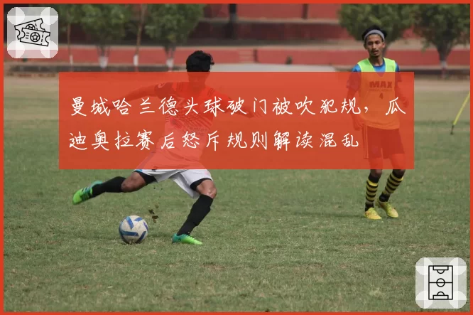 曼城哈兰德头球破门被吹犯规,瓜迪奥拉赛后怒斥规则解读混乱