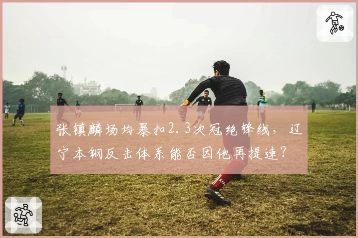 张镇麟场均暴扣2.3次冠绝锋线，辽宁本钢反击体系能否因他再提速？