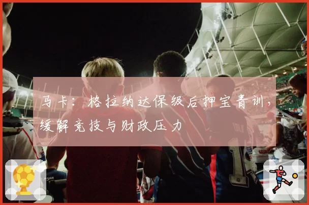 马卡：格拉纳达保级后押宝青训，缓解竞技与财政压力