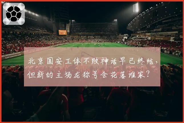 北京国安工体不败神话早已终结,但新的主场龙称号会花落谁家?