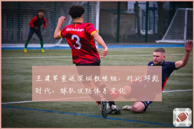 王建军重返深圳教练组,对比邱彪时代,球队攻防体系变化