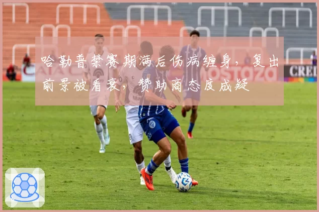 哈勒普禁赛期满后伤病缠身，复出前景被看衰，赞助商态度成疑