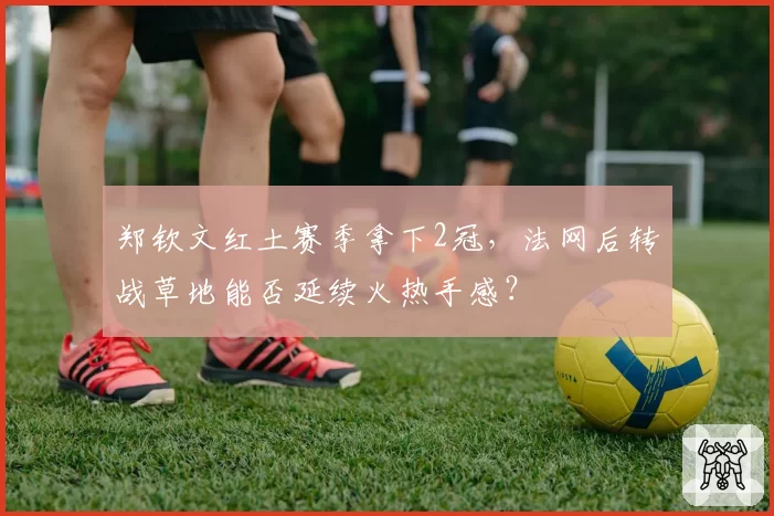郑钦文红土赛季拿下2冠，法网后转战草地能否延续火热手感？