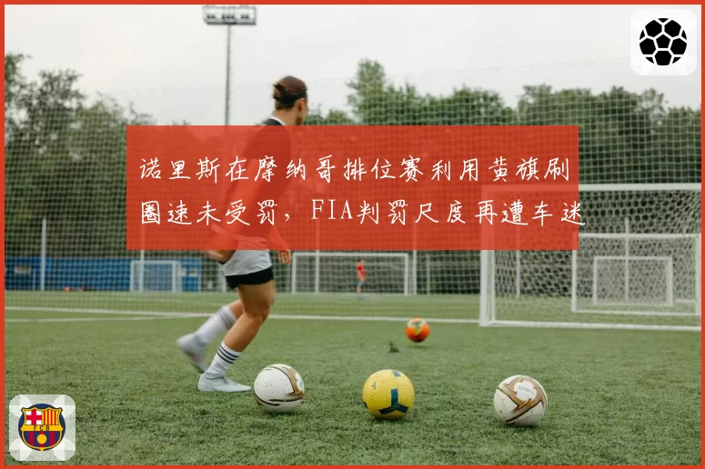 诺里斯在摩纳哥排位赛利用黄旗刷圈速未受罚,FIA判罚尺度再遭车迷炮轰