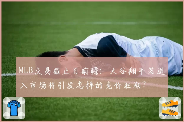 MLB交易截止日前瞻：大谷翔平若进入市场将引发怎样的竞价狂潮？