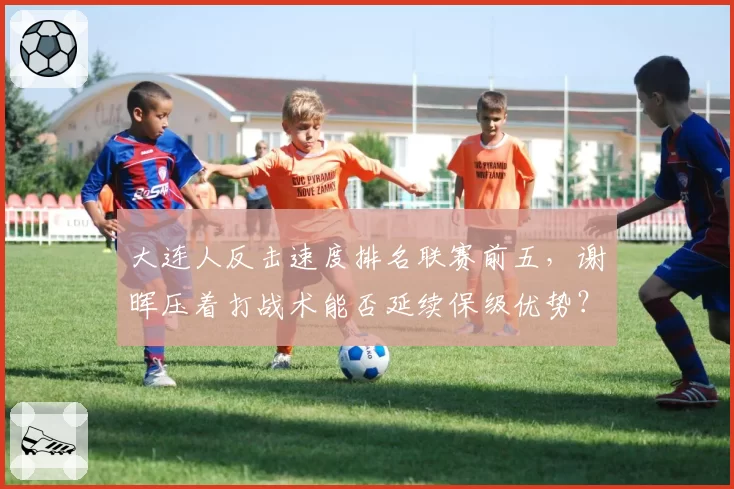 大连人反击速度排名联赛前五，谢晖压着打战术能否延续保级优势？