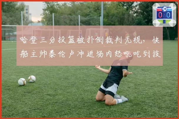 哈登三分投篮被扑倒裁判无视,快船主帅泰伦卢冲进场内怒吼吃到技犯?