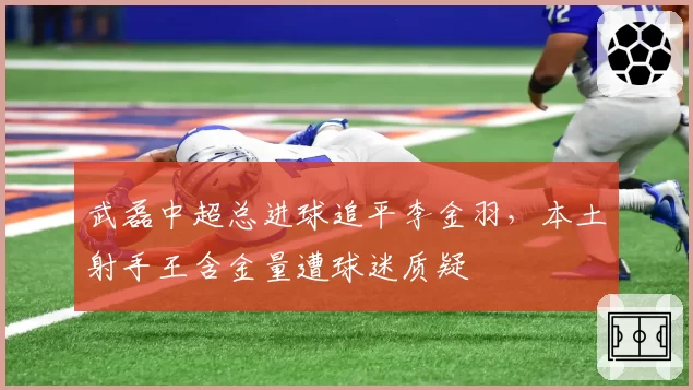 武磊中超总进球追平李金羽,本土射手王含金量遭球迷质疑