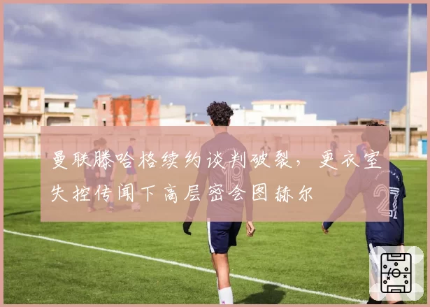 曼联滕哈格续约谈判破裂，更衣室失控传闻下高层密会图赫尔