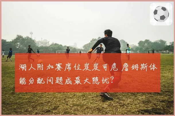 湖人附加赛席位岌岌可危 詹姆斯体能分配问题成最大隐忧？