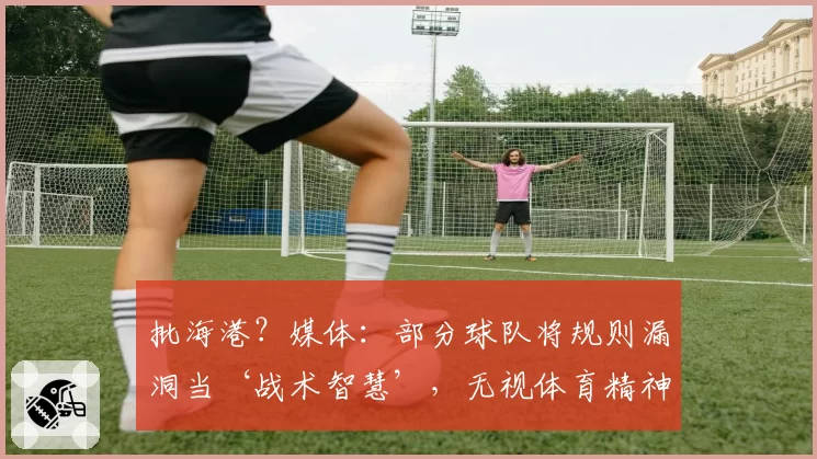 批海港？媒体：部分球队将规则漏洞当‘战术智慧’，无视体育精神