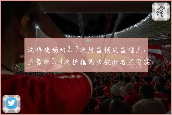沈梓捷场均2.7次封盖锁定盖帽王，王哲林0.4次护框能力被批名不符实