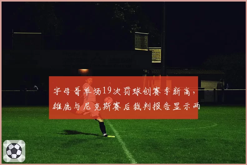 字母哥单场19次罚球创赛季新高,雄鹿与尼克斯赛后裁判报告显示两次关键漏判