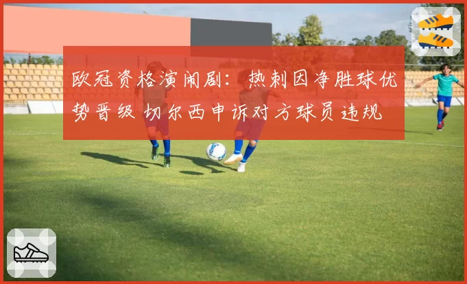 欧冠资格演闹剧:热刺因净胜球优势晋级 切尔西申诉对方球员违规