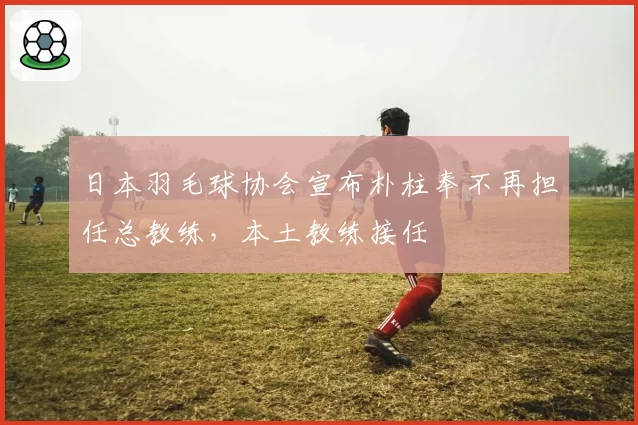 日本羽毛球协会宣布朴柱奉不再担任总教练，本土教练接任