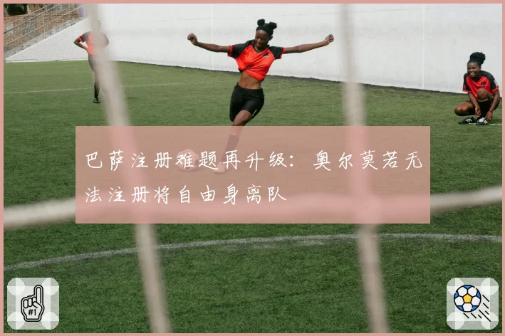 巴萨注册难题再升级：奥尔莫若无法注册将自由身离队
