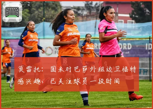 莫雷托：国米对巴萨外租边卫福特感兴趣，已关注球员一段时间