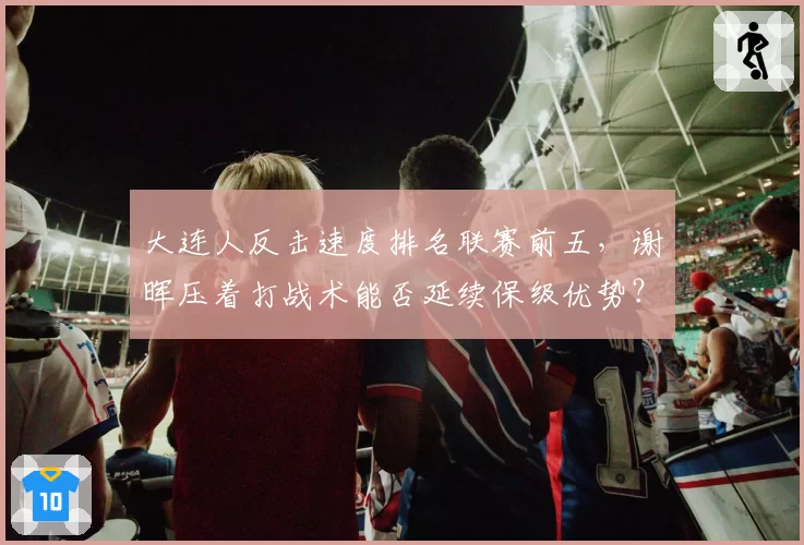 大连人反击速度排名联赛前五，谢晖压着打战术能否延续保级优势？