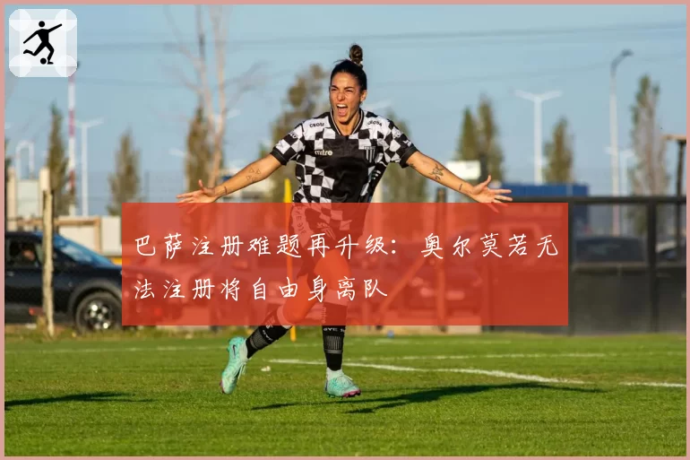 巴萨注册难题再升级：奥尔莫若无法注册将自由身离队