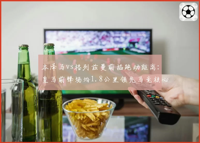 本泽马vs格列兹曼前插跑动距离:皇马前锋场均1.8公里领先马竞核心0.3公里